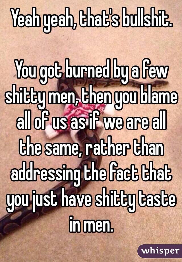 Yeah yeah, that's bullshit.

You got burned by a few shitty men, then you blame all of us as if we are all the same, rather than addressing the fact that you just have shitty taste in men. 