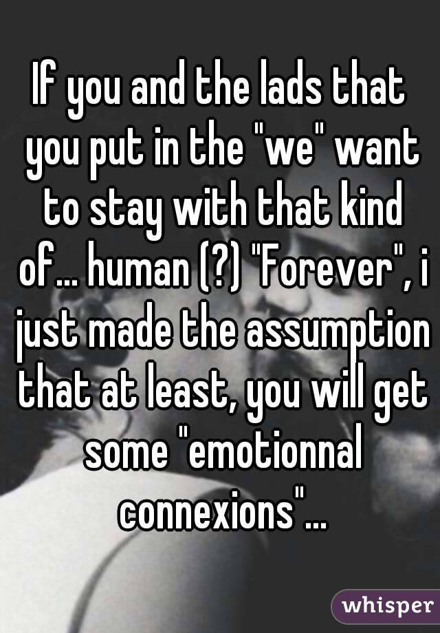 If you and the lads that you put in the "we" want to stay with that kind of... human (?) "Forever", i just made the assumption that at least, you will get some "emotionnal connexions"...