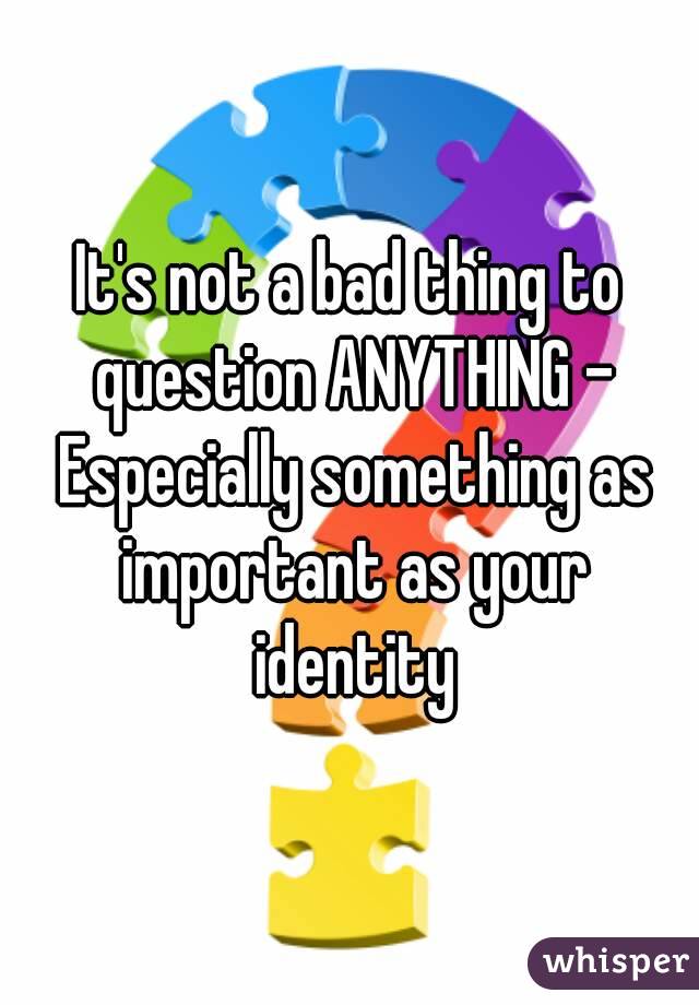 It's not a bad thing to question ANYTHING - Especially something as important as your identity