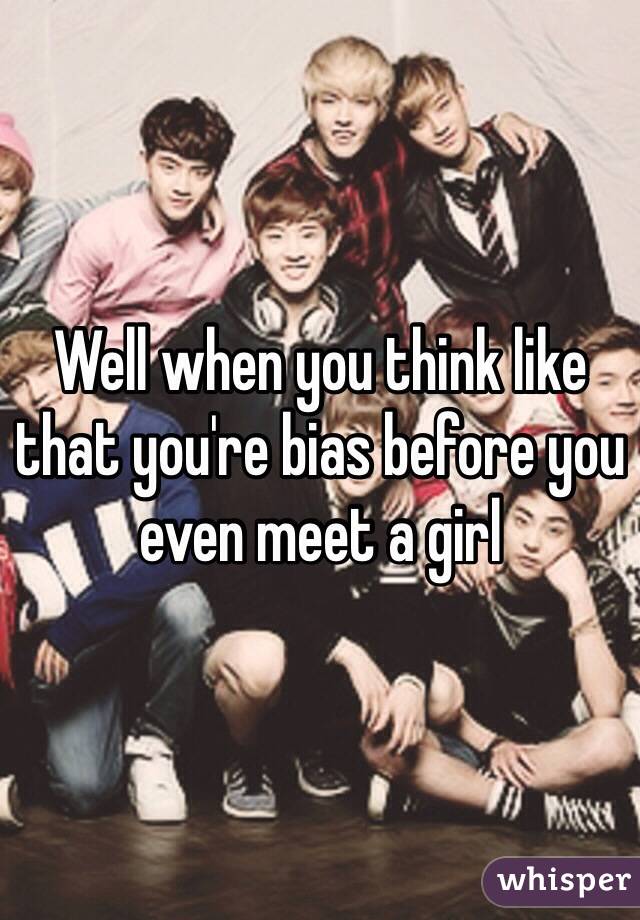 Well when you think like that you're bias before you even meet a girl 