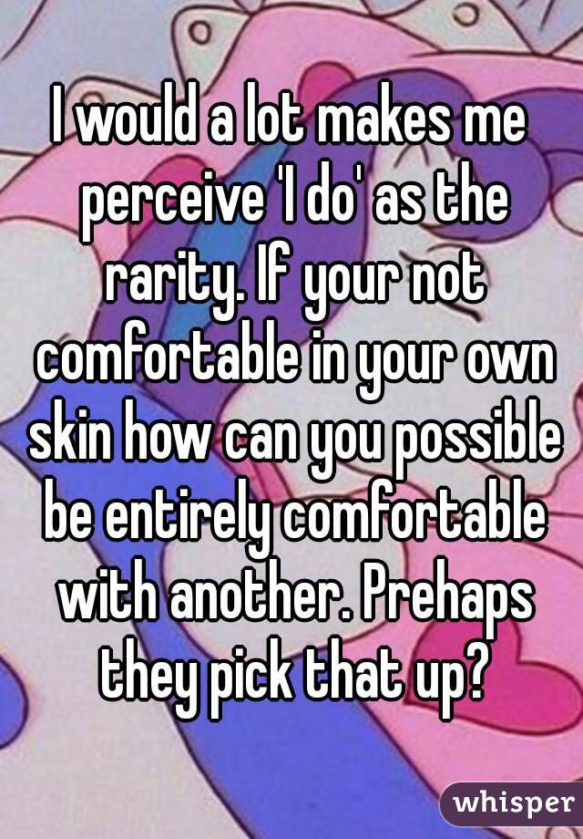 I would a lot makes me perceive 'I do' as the rarity. If your not comfortable in your own skin how can you possible be entirely comfortable with another. Prehaps they pick that up?