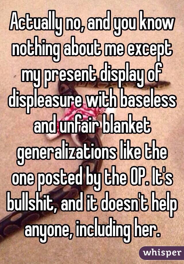 Actually no, and you know nothing about me except my present display of displeasure with baseless and unfair blanket generalizations like the one posted by the OP. It's bullshit, and it doesn't help anyone, including her. 