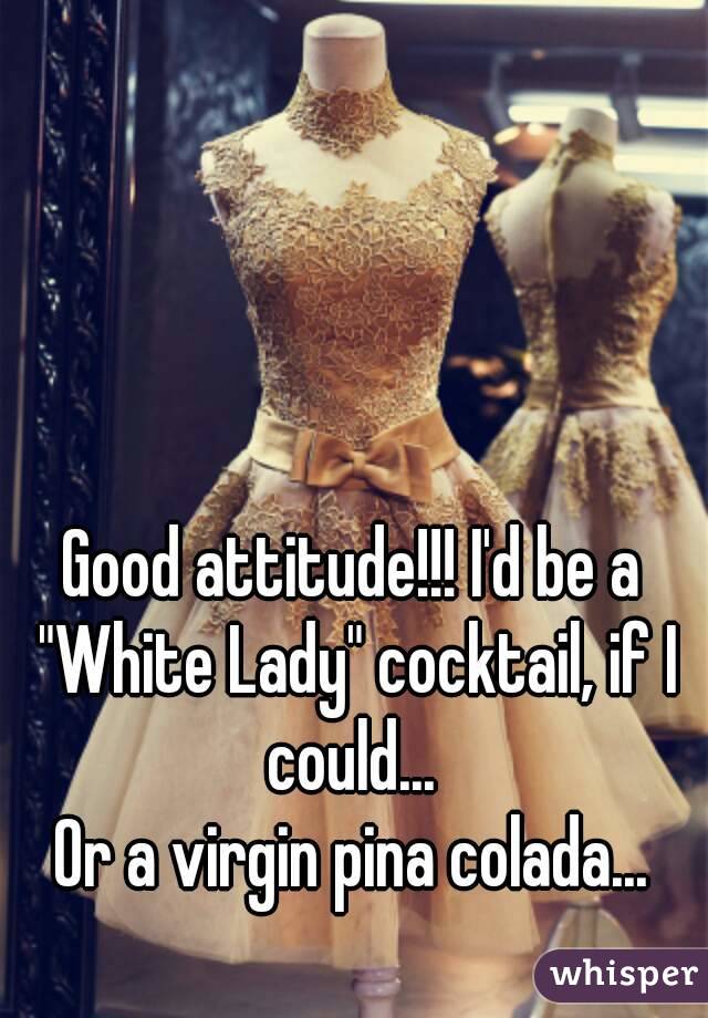 Good attitude!!! I'd be a "White Lady" cocktail, if I could... 
Or a virgin pina colada...