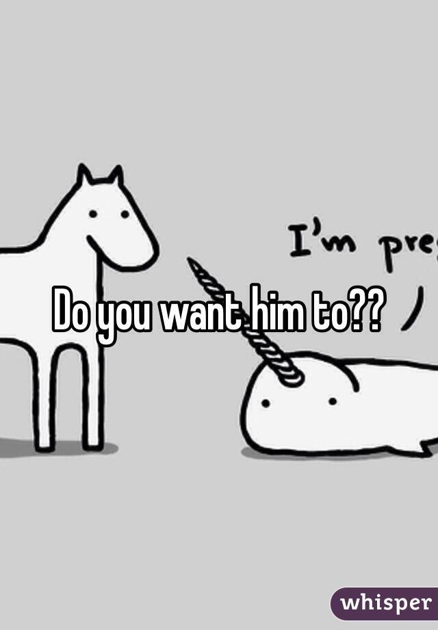 Do you want him to??