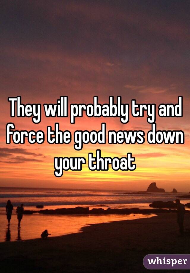 They will probably try and force the good news down your throat 