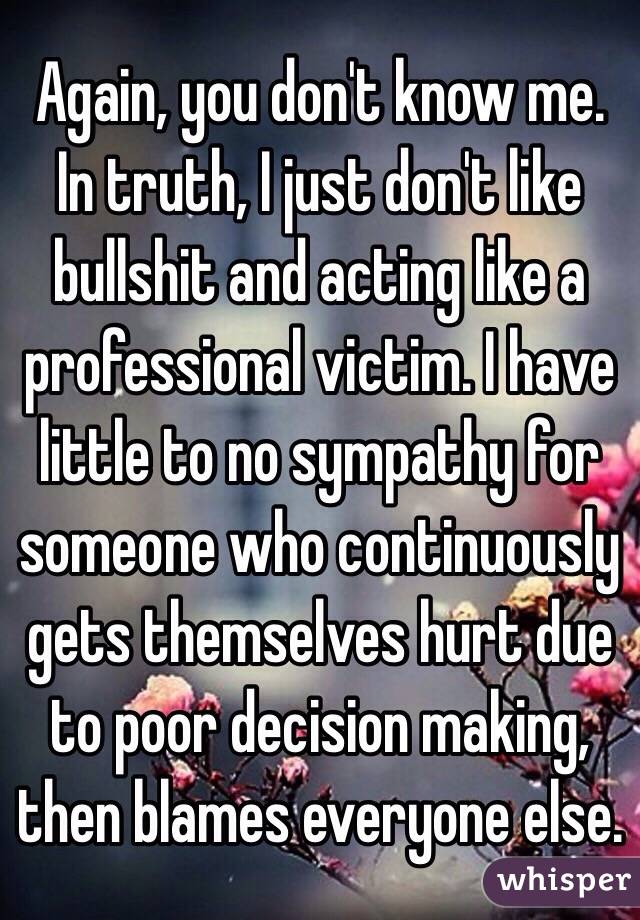 Again, you don't know me. In truth, I just don't like bullshit and acting like a professional victim. I have little to no sympathy for someone who continuously gets themselves hurt due to poor decision making, then blames everyone else.