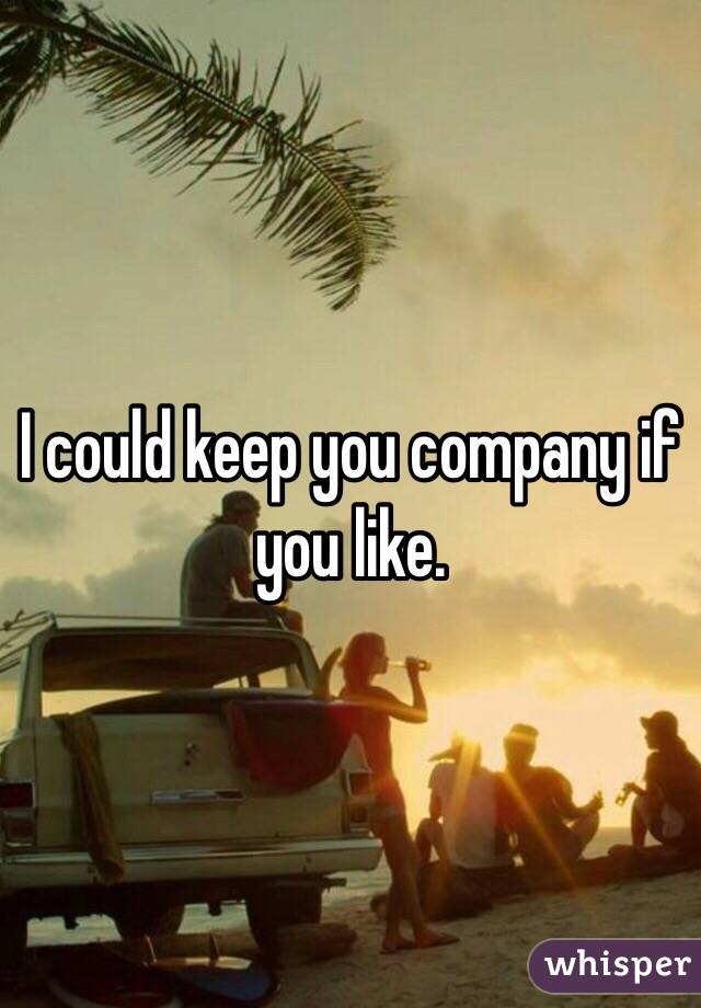 I could keep you company if you like. 