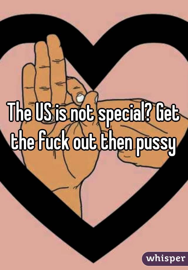 The US is not special? Get the fuck out then pussy 