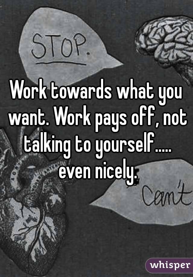 Work towards what you want. Work pays off, not talking to yourself..... even nicely.