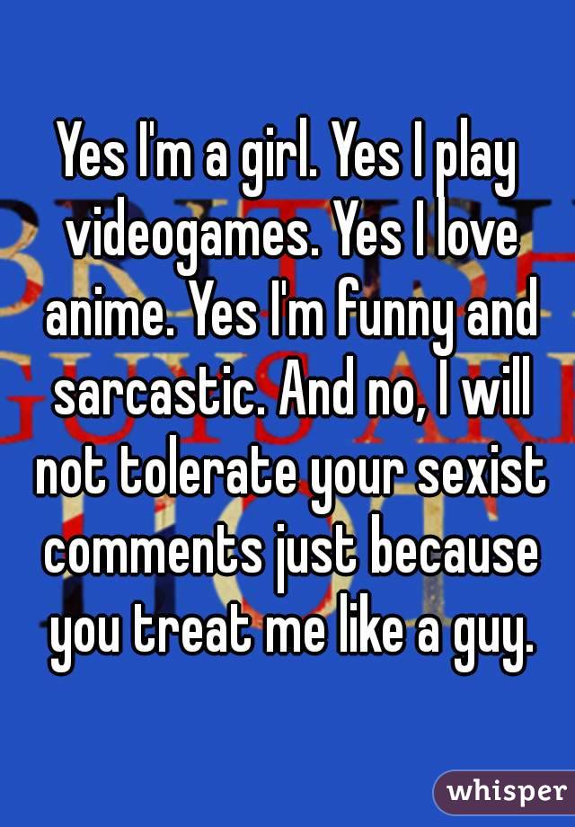 Yes I'm a girl. Yes I play videogames. Yes I love anime. Yes I'm funny and sarcastic. And no, I will not tolerate your sexist comments just because you treat me like a guy.