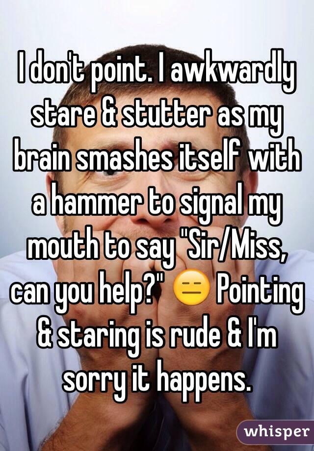 I don't point. I awkwardly stare & stutter as my brain smashes itself with a hammer to signal my mouth to say "Sir/Miss, can you help?" 😑 Pointing & staring is rude & I'm sorry it happens.