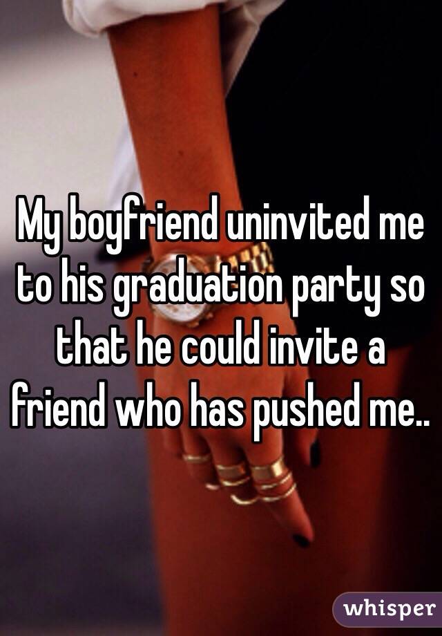 My boyfriend uninvited me to his graduation party so that he could invite a friend who has pushed me..