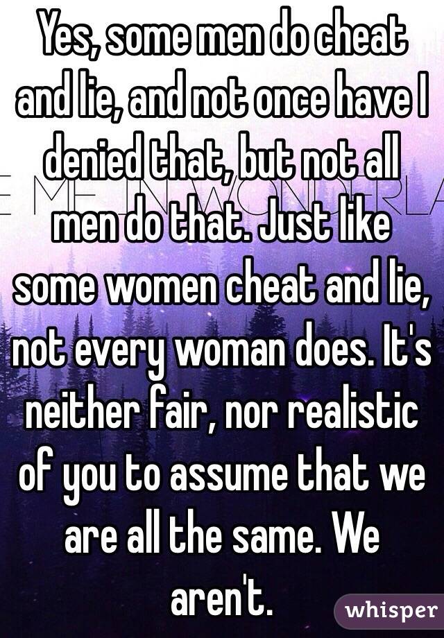 Yes, some men do cheat and lie, and not once have I denied that, but not all men do that. Just like some women cheat and lie, not every woman does. It's neither fair, nor realistic of you to assume that we are all the same. We aren't. 