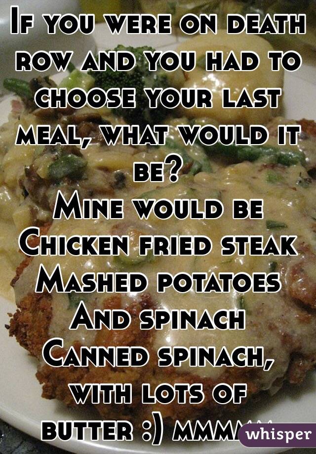 If you were on death row and you had to choose your last meal, what would it be? 
Mine would be 
Chicken fried steak
Mashed potatoes 
And spinach
Canned spinach, with lots of butter :) mmmmm