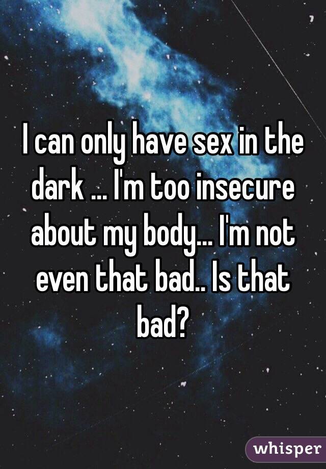 I can only have sex in the dark ... I'm too insecure about my body... I'm not even that bad.. Is that bad?