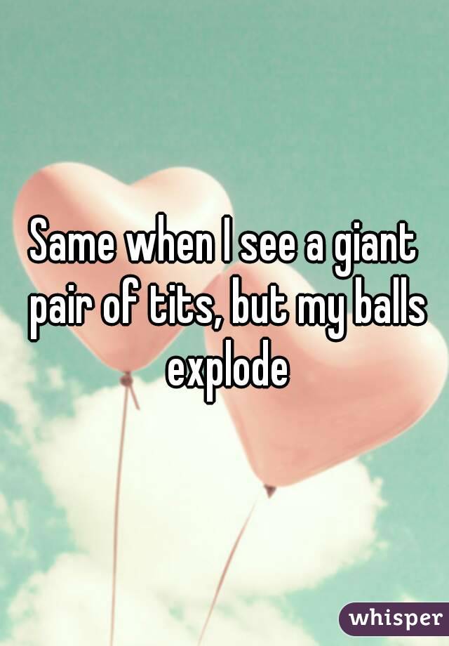 Same when I see a giant pair of tits, but my balls explode