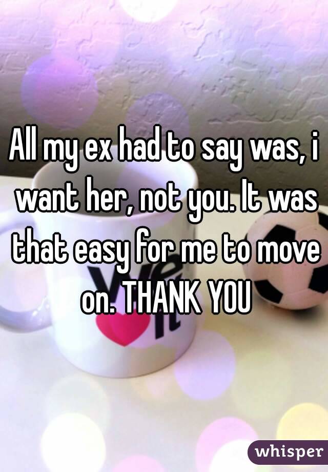 All my ex had to say was, i want her, not you. It was that easy for me to move on. THANK YOU