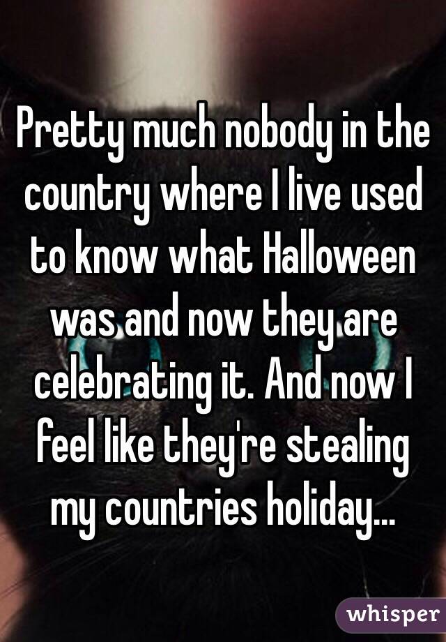 Pretty much nobody in the country where I live used to know what Halloween was and now they are celebrating it. And now I feel like they're stealing my countries holiday...
