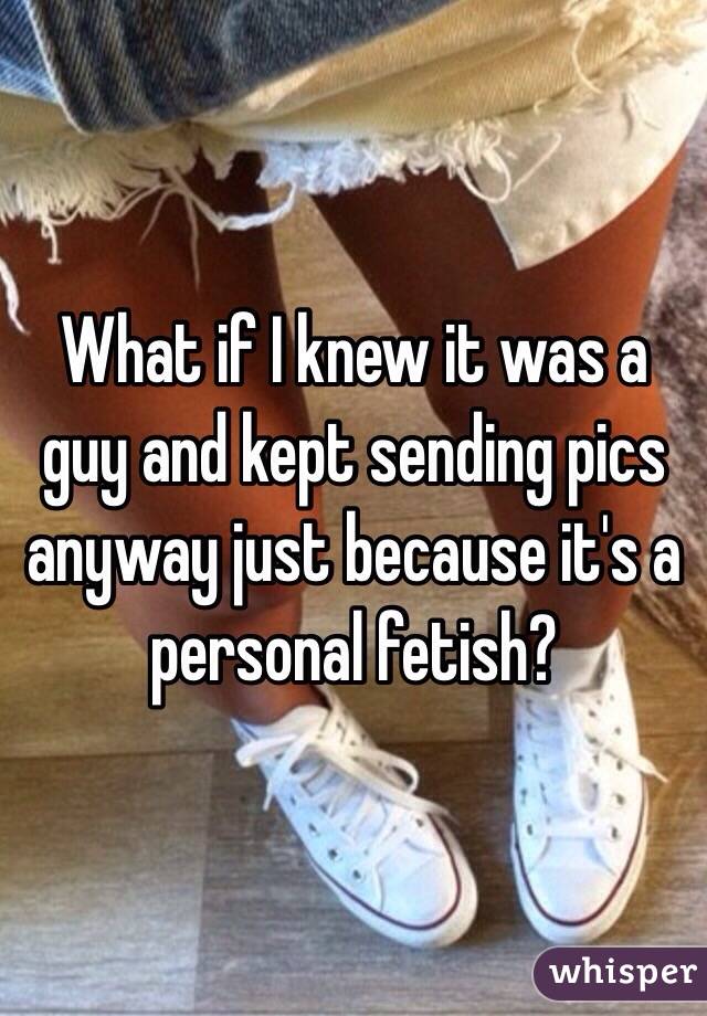 What if I knew it was a guy and kept sending pics anyway just because it's a personal fetish?