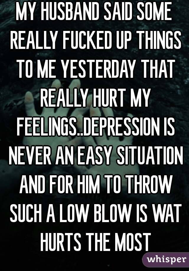 MY HUSBAND SAID SOME REALLY FUCKED UP THINGS TO ME YESTERDAY THAT REALLY HURT MY FEELINGS..DEPRESSION IS NEVER AN EASY SITUATION AND FOR HIM TO THROW SUCH A LOW BLOW IS WAT HURTS THE MOST