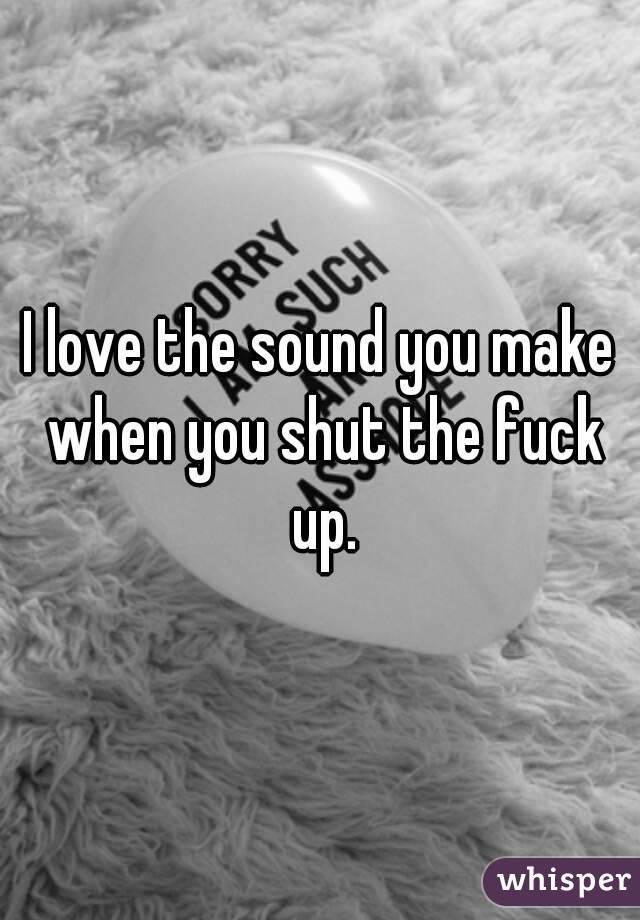 I love the sound you make when you shut the fuck up.