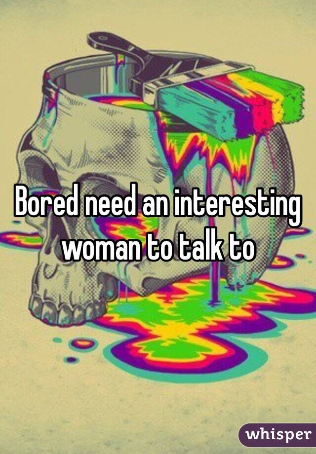 Bored need an interesting woman to talk to 