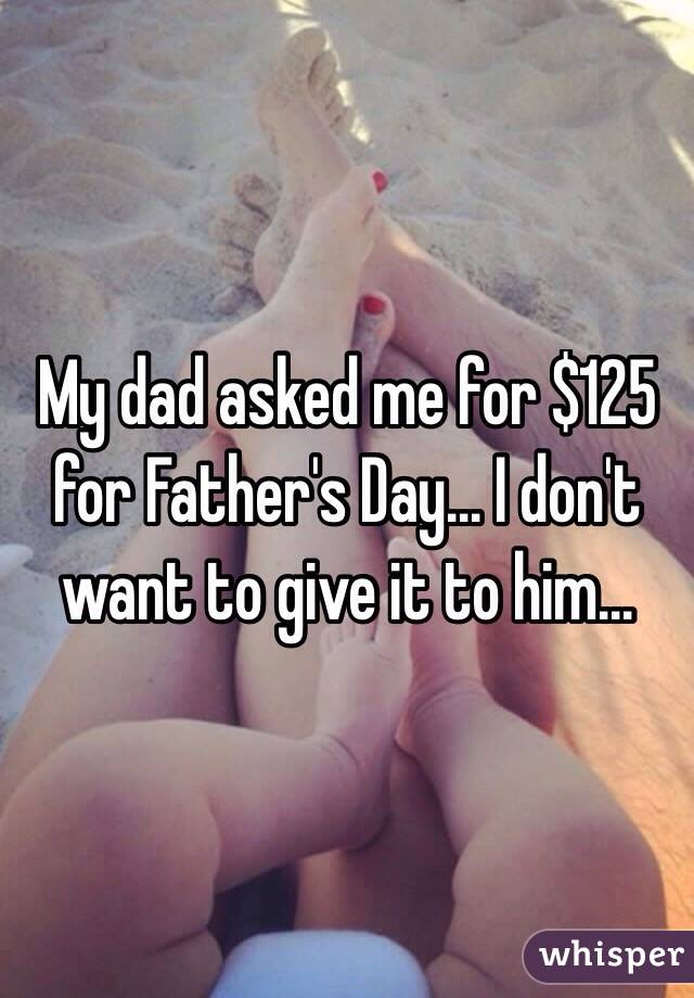 My dad asked me for $125 for Father's Day... I don't want to give it to him... 