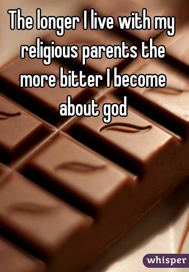 The longer I live with my religious parents the more bitter I become about god