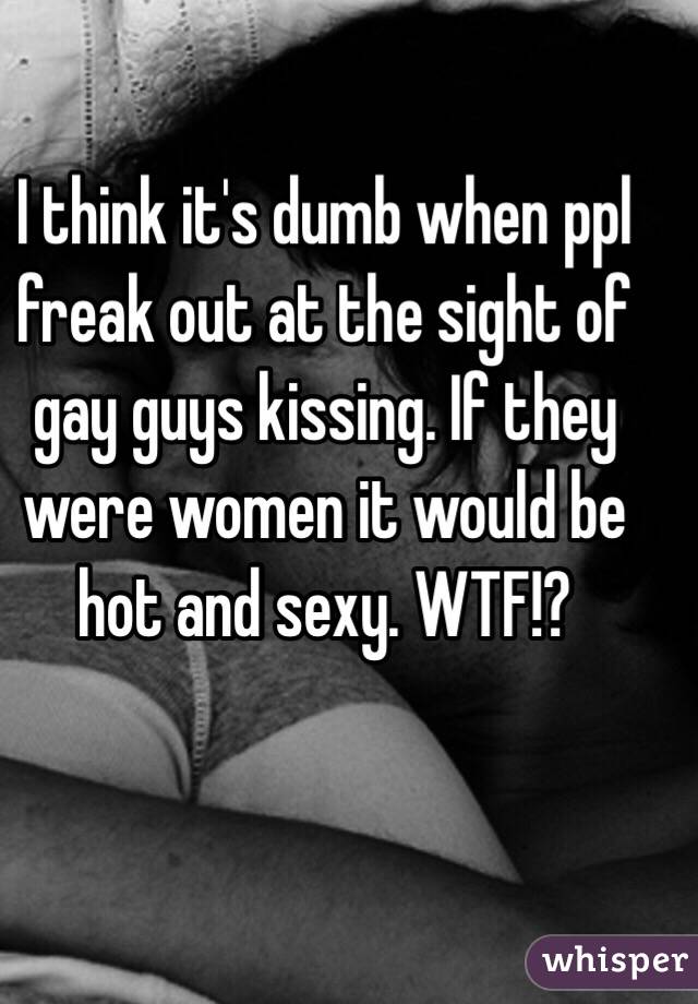 I think it's dumb when ppl freak out at the sight of gay guys kissing. If they were women it would be hot and sexy. WTF!?