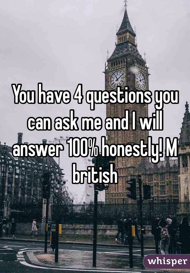 You have 4 questions you can ask me and I will answer 100% honestly! M british 
