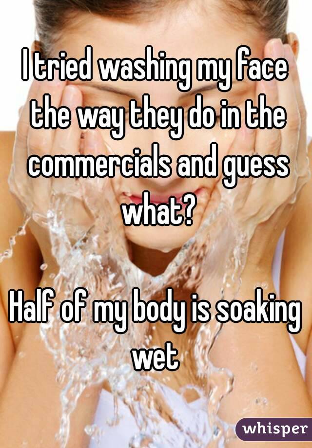 I tried washing my face the way they do in the commercials and guess what?

Half of my body is soaking wet 