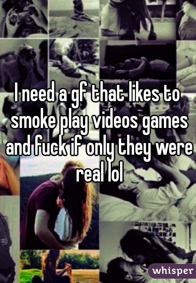 I need a gf that likes to smoke play videos games and fuck if only they were real lol