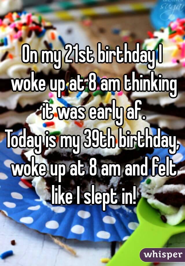 On my 21st birthday I woke up at 8 am thinking it was early af.
Today is my 39th birthday, woke up at 8 am and felt like I slept in!