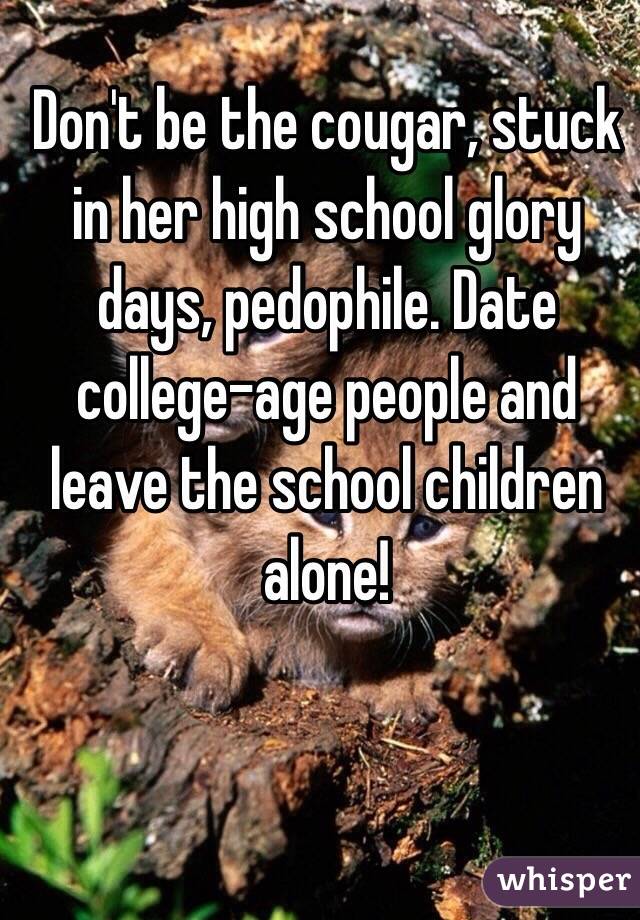 Don't be the cougar, stuck in her high school glory days, pedophile. Date college-age people and leave the school children alone!
