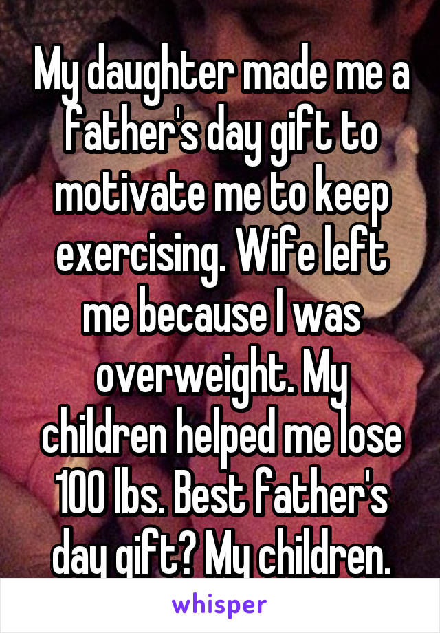 My daughter made me a father's day gift to motivate me to keep exercising. Wife left me because I was overweight. My children helped me lose 100 lbs. Best father's day gift? My children.