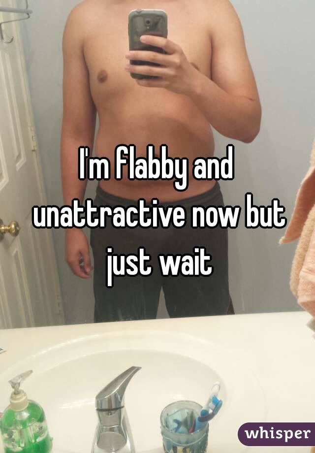 I'm flabby and unattractive now but just wait