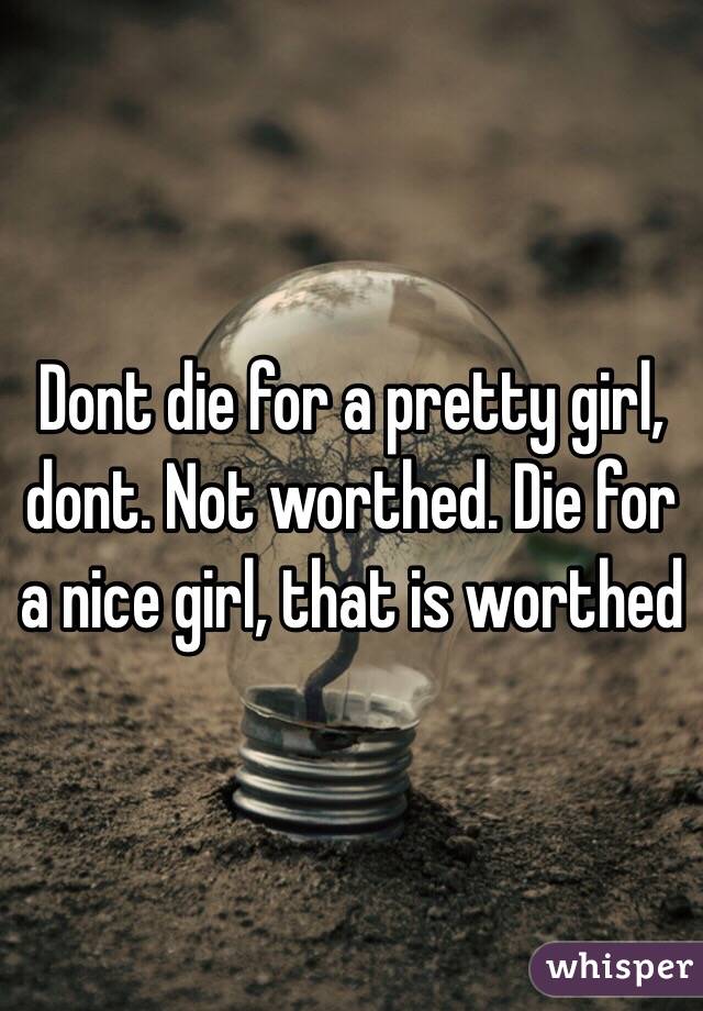 Dont die for a pretty girl, dont. Not worthed. Die for a nice girl, that is worthed