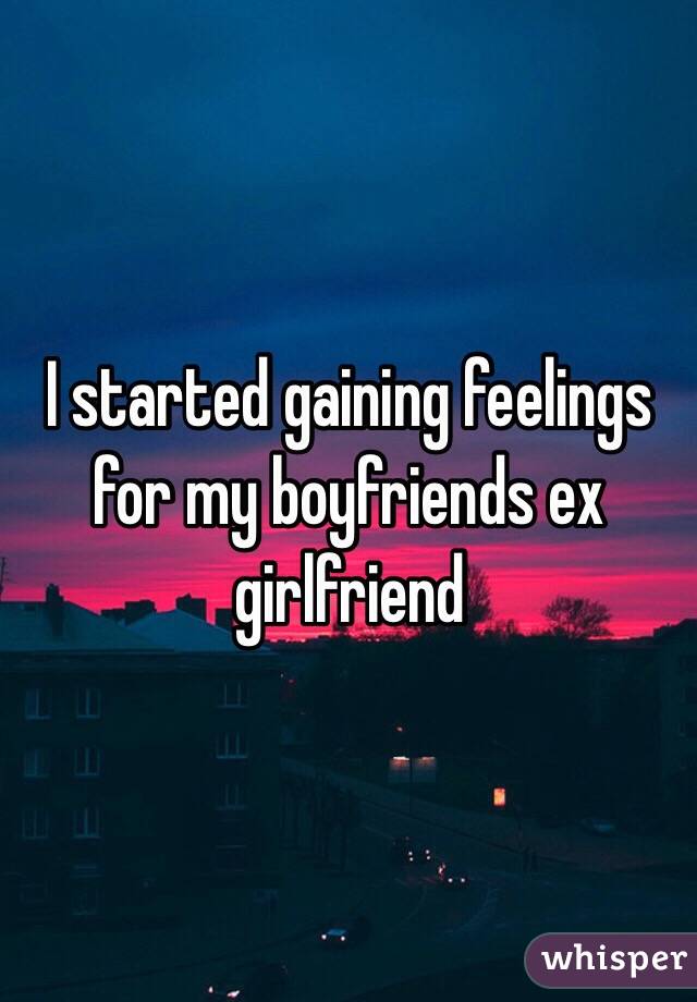 I started gaining feelings for my boyfriends ex girlfriend