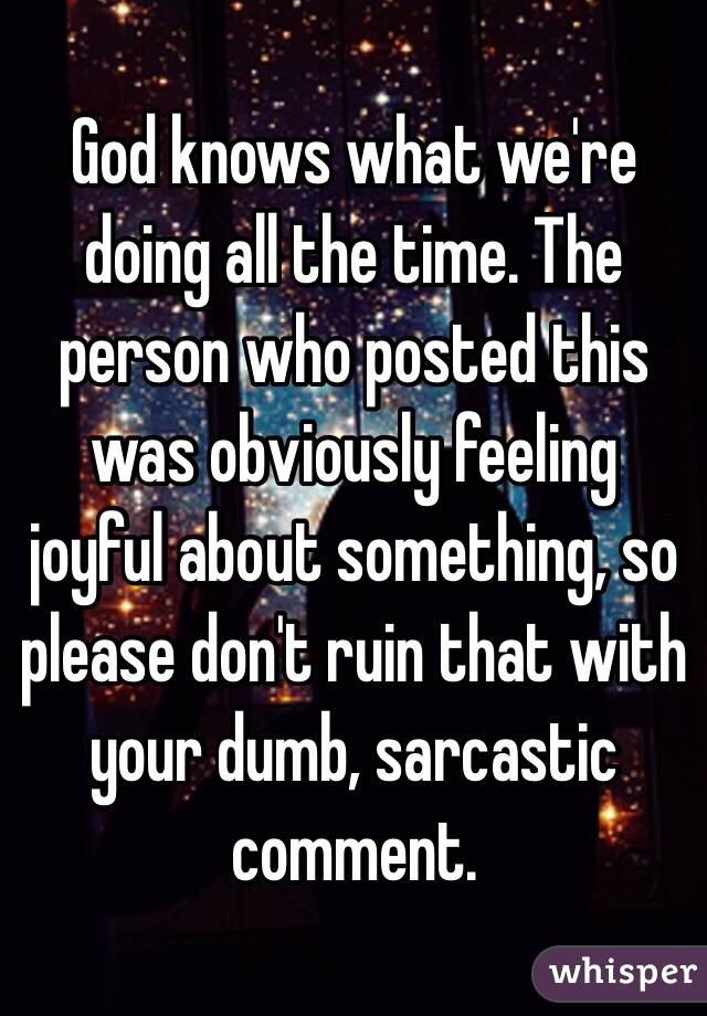 God knows what we're doing all the time. The person who posted this was obviously feeling joyful about something, so please don't ruin that with your dumb, sarcastic comment. 