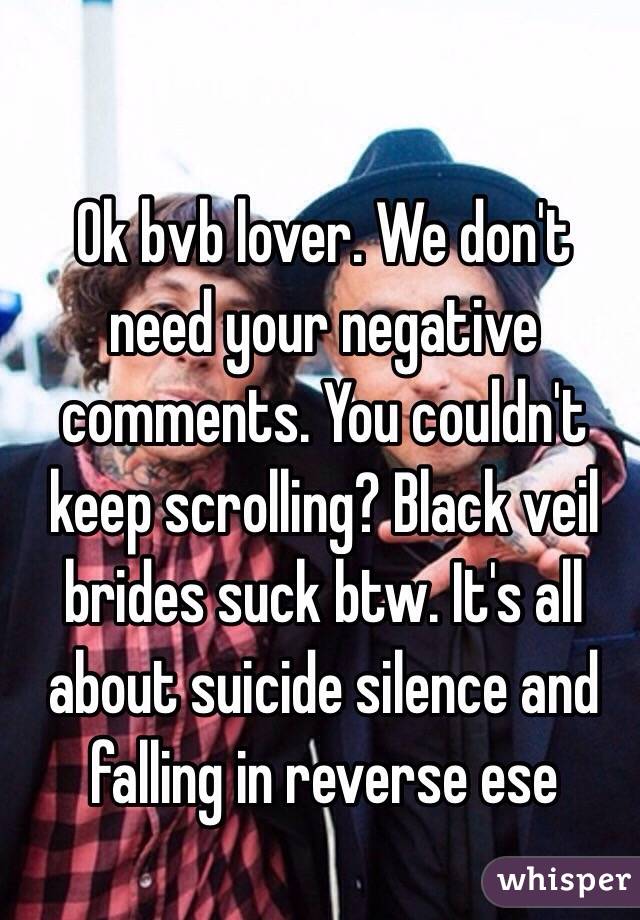 Ok bvb lover. We don't need your negative comments. You couldn't keep scrolling? Black veil brides suck btw. It's all about suicide silence and falling in reverse ese
