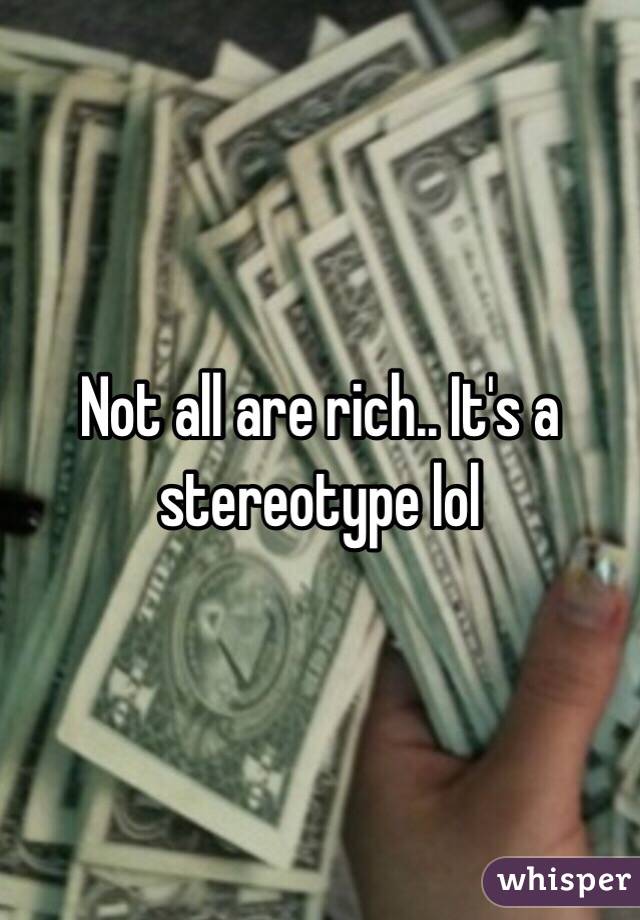 Not all are rich.. It's a stereotype lol 