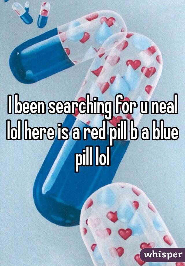 I been searching for u neal lol here is a red pill b a blue pill lol 