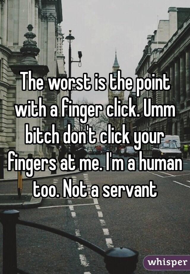 The worst is the point with a finger click. Umm bitch don't click your fingers at me. I'm a human too. Not a servant
