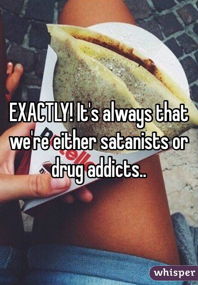 EXACTLY! It's always that we're either satanists or drug addicts..  