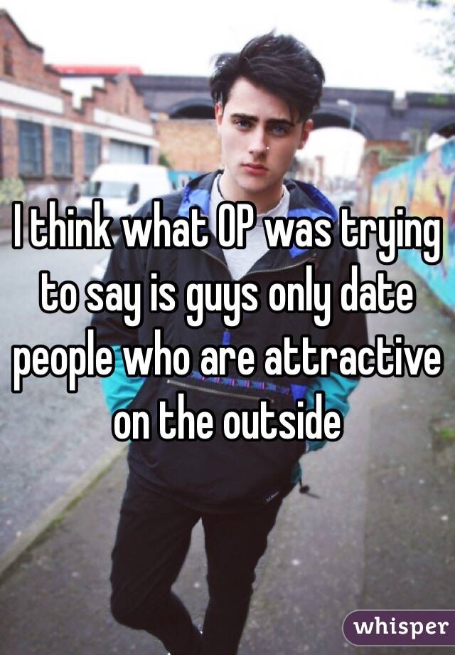 I think what OP was trying to say is guys only date people who are attractive on the outside