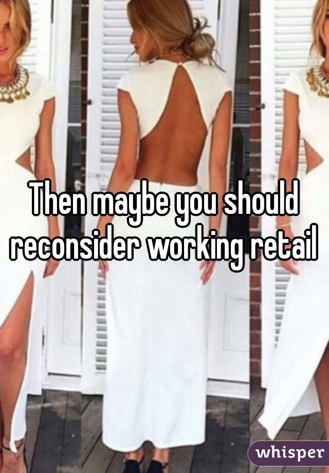 Then maybe you should reconsider working retail 
