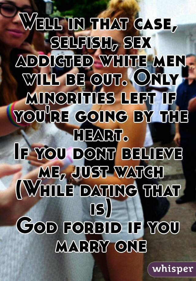 Well in that case, selfish, sex addicted white men will be out. Only minorities left if you're going by the heart.
If you dont believe me, just watch
(While dating that is)
God forbid if you marry one