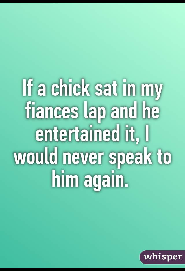 If a chick sat in my fiances lap and he entertained it, I would never speak to him again. 