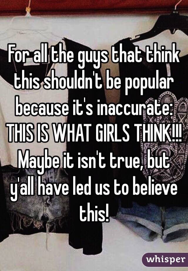 For all the guys that think this shouldn't be popular because it's inaccurate: THIS IS WHAT GIRLS THINK!!! Maybe it isn't true, but y'all have led us to believe this!