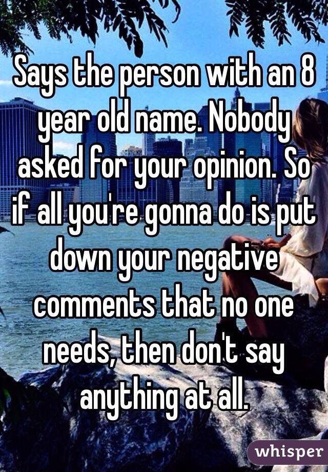 Says the person with an 8 year old name. Nobody asked for your opinion. So if all you're gonna do is put down your negative comments that no one needs, then don't say anything at all. 